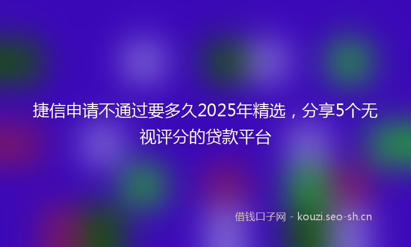 捷信申请不通过要多久2025年精选，分享5个无视评分的贷款平台