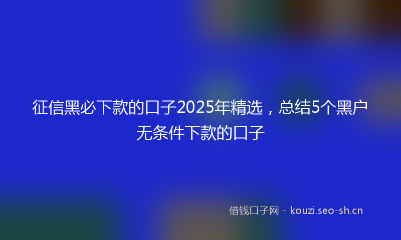 征信黑必下款的口子2025年精选，总结5个黑户无条件下款的口子