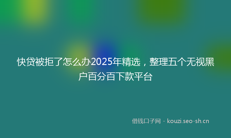 快贷被拒了怎么办2025年精选，整理五个无视黑户百分百下款平台