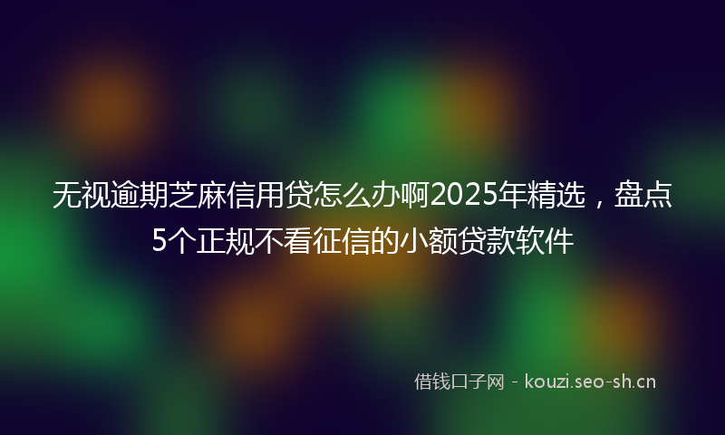 无视逾期芝麻信用贷怎么办啊2025年精选，盘点5个正规不看征信的小额贷款软件