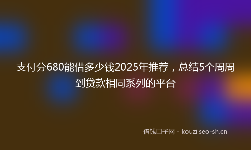 支付分680能借多少钱2025年推荐，总结5个周周到贷款相同系列的平台