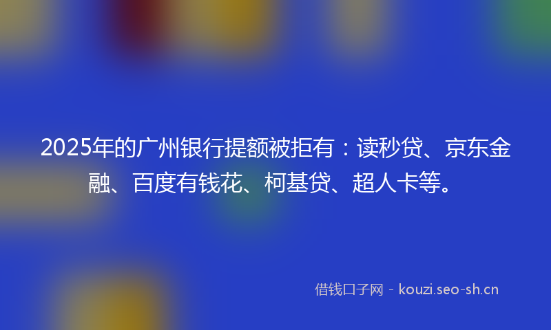 2025年的广州银行提额被拒有：读秒贷、京东金融、百度有钱花、柯基贷、超人卡等。