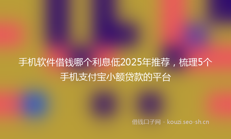 手机软件借钱哪个利息低2025年推荐，梳理5个手机支付宝小额贷款的平台