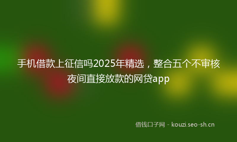 手机借款上征信吗2025年精选，整合五个不审核夜间直接放款的网贷app