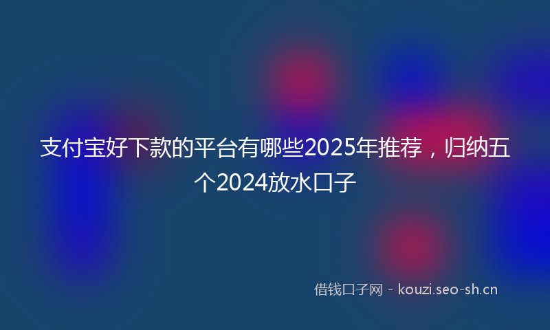 支付宝好下款的平台有哪些2025年推荐，归纳五个2024放水口子