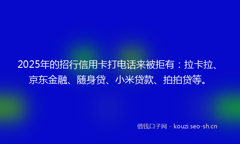 2025年的招行信用卡打电话来被拒有：拉卡拉、京东金融、随身贷、小米贷款、拍拍贷等。