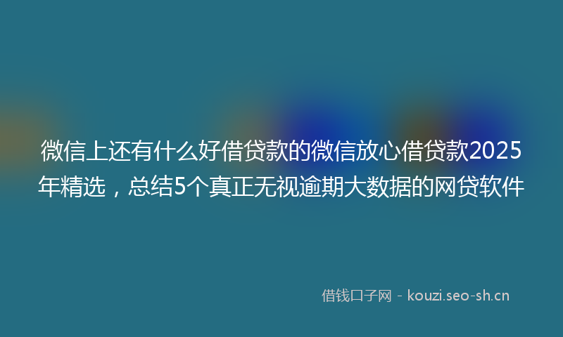 微信上还有什么好借贷款的微信放心借贷款2025年精选，总结5个真正无视逾期大数据的网贷软件