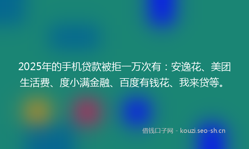 2025年的手机贷款被拒一万次有：安逸花、美团生活费、度小满金融、百度有钱花、我来贷等。