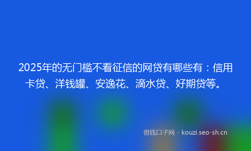 2025年的无门槛不看征信的网贷有哪些有：信用卡贷、洋钱罐、安逸花、滴水贷、好期贷等。
