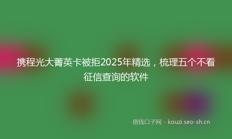 携程光大菁英卡被拒2025年精选，梳理五个不看征信查询的软件