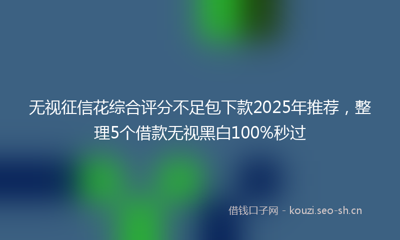 无视征信花综合评分不足包下款2025年推荐，整理5个借款无视黑白100%秒过