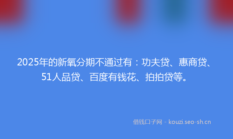 2025年的新氧分期不通过有：功夫贷、惠商贷、51人品贷、百度有钱花、拍拍贷等。
