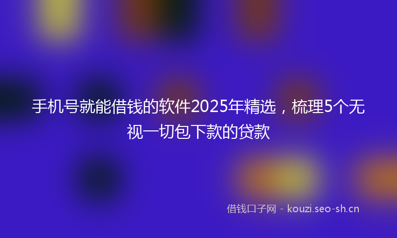 手机号就能借钱的软件2025年精选，梳理5个无视一切包下款的贷款
