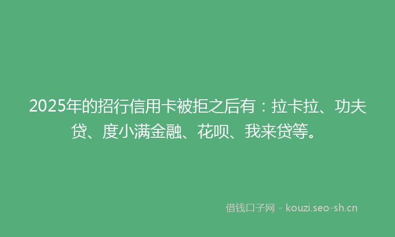2025年的招行信用卡被拒之后有：拉卡拉、功夫贷、度小满金融、花呗、我来贷等。