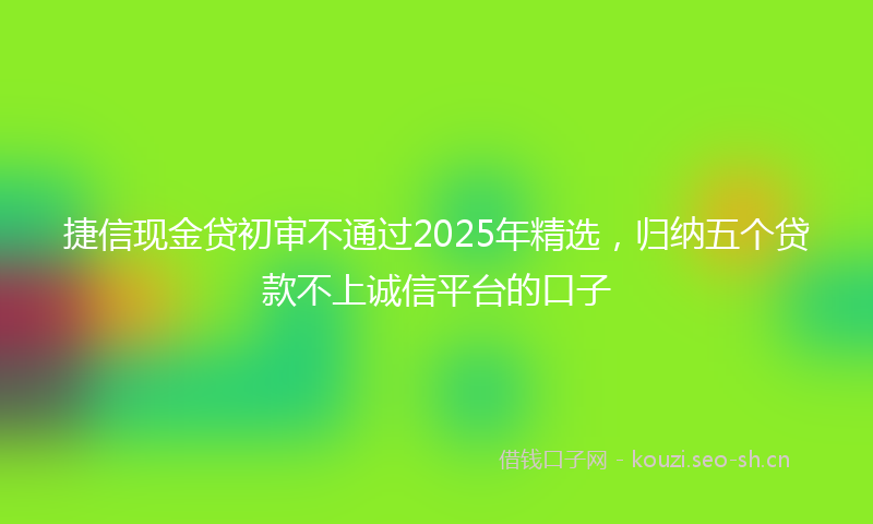 捷信现金贷初审不通过2025年精选，归纳五个贷款不上诚信平台的口子