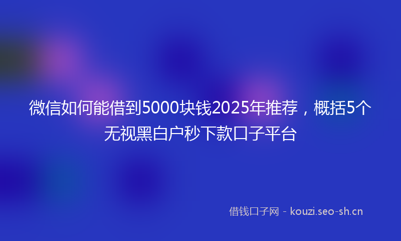 微信如何能借到5000块钱2025年推荐，概括5个无视黑白户秒下款口子平台