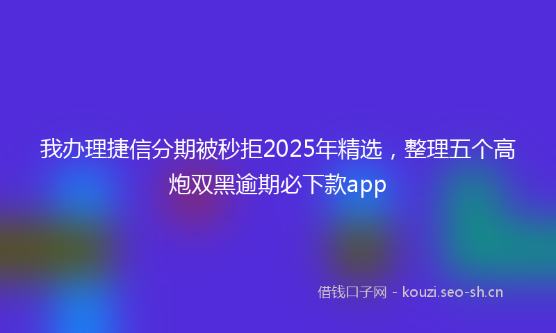 我办理捷信分期被秒拒2025年精选，整理五个高炮双黑逾期必下款app