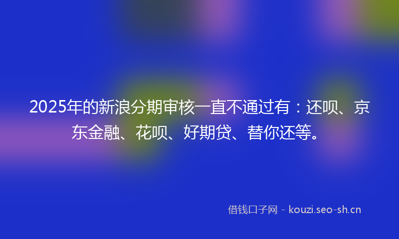 2025年的新浪分期审核一直不通过有：还呗、京东金融、花呗、好期贷、替你还等。