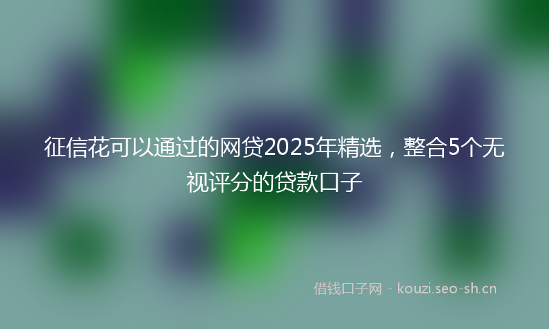 征信花可以通过的网贷2025年精选，整合5个无视评分的贷款口子