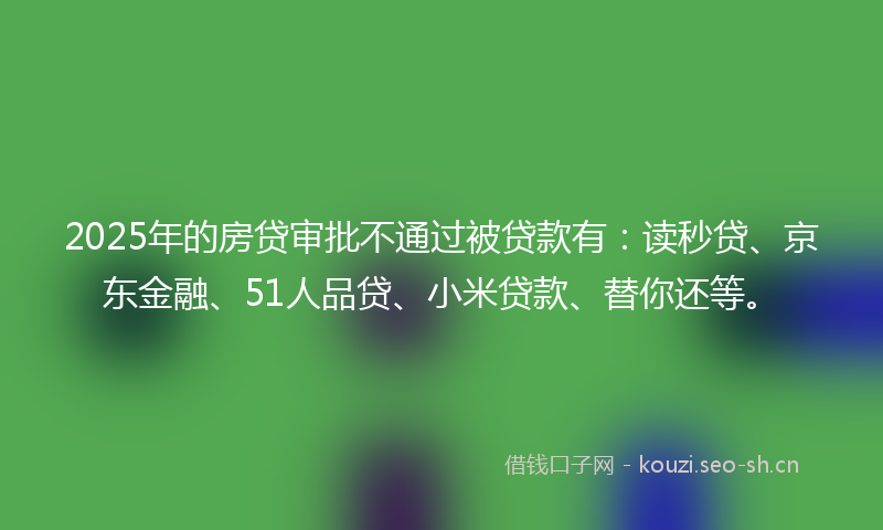 2025年的房贷审批不通过被贷款有：读秒贷、京东金融、51人品贷、小米贷款、替你还等。