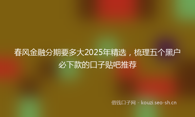 春风金融分期要多大2025年精选，梳理五个黑户必下款的口子贴吧推荐