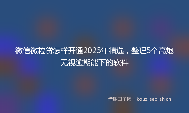 微信微粒贷怎样开通2025年精选，整理5个高炮无视逾期能下的软件