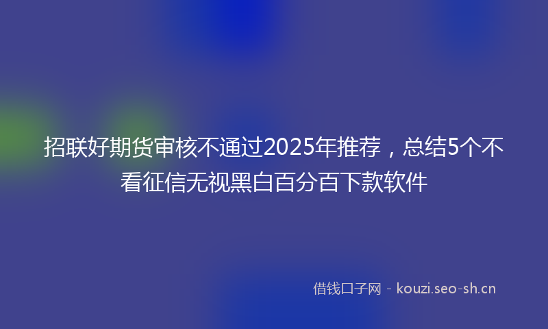 招联好期货审核不通过2025年推荐，总结5个不看征信无视黑白百分百下款软件