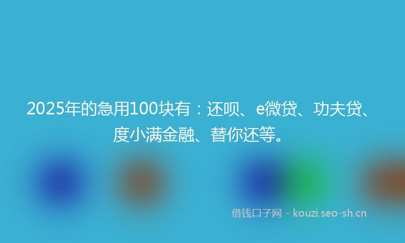 2025年的急用100块有：还呗、e微贷、功夫贷、度小满金融、替你还等。