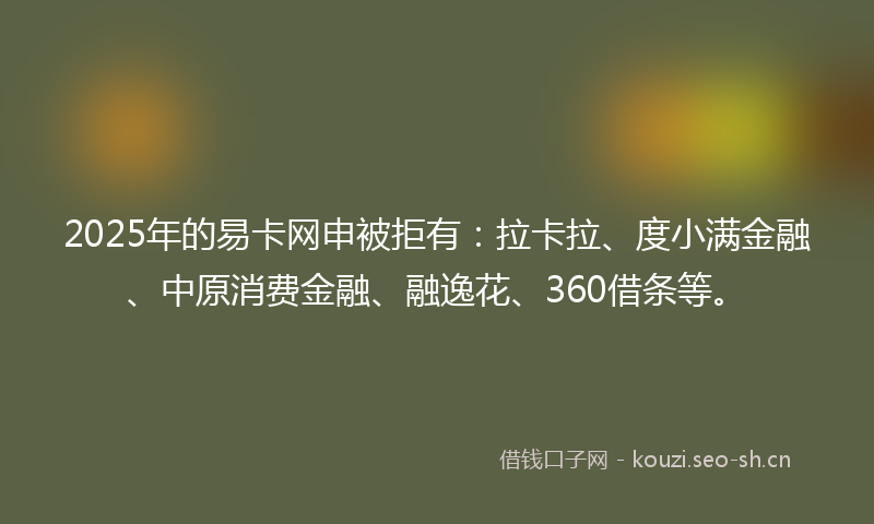 2025年的易卡网申被拒有：拉卡拉、度小满金融、中原消费金融、融逸花、360借条等。