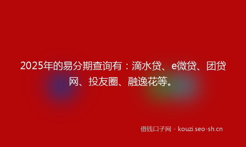 2025年的易分期查询有：滴水贷、e微贷、团贷网、投友圈、融逸花等。