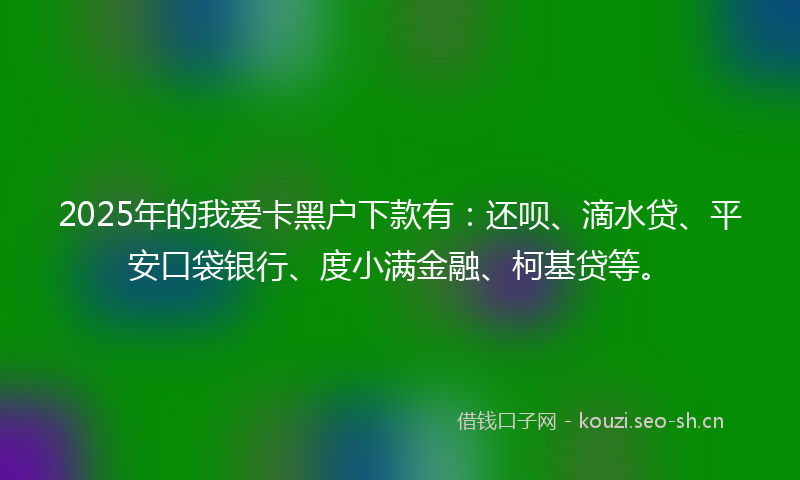 2025年的我爱卡黑户下款有：还呗、滴水贷、平安口袋银行、度小满金融、柯基贷等。