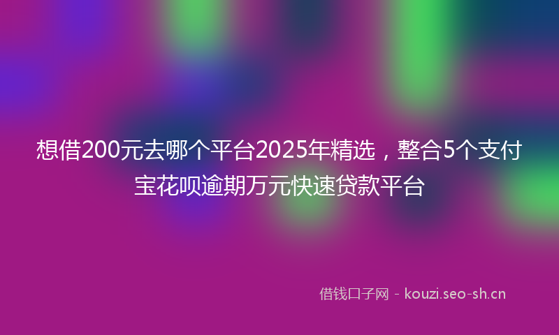 想借200元去哪个平台2025年精选，整合5个支付宝花呗逾期万元快速贷款平台