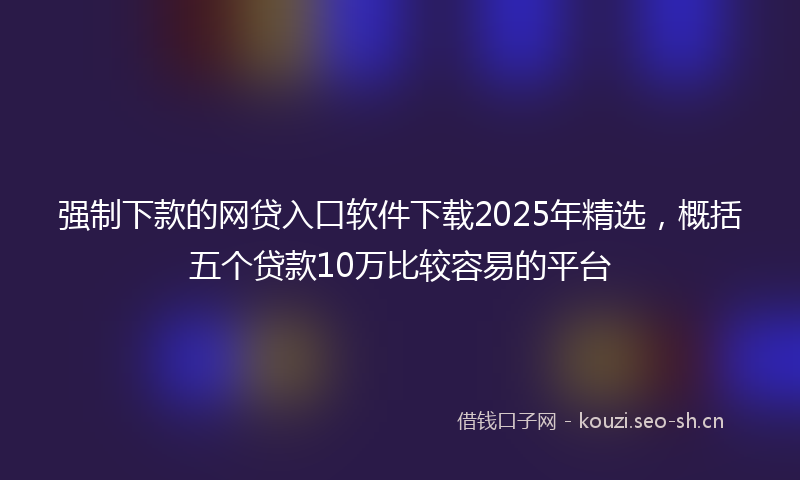 强制下款的网贷入口软件下载2025年精选，概括五个贷款10万比较容易的平台