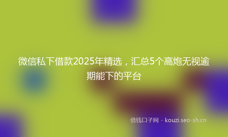 微信私下借款2025年精选，汇总5个高炮无视逾期能下的平台