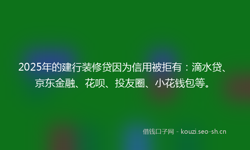 2025年的建行装修贷因为信用被拒有：滴水贷、京东金融、花呗、投友圈、小花钱包等。