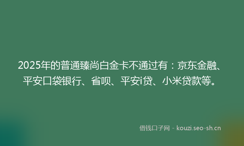 2025年的普通臻尚白金卡不通过有:京东金融、平安口袋银行、省呗、平安i贷、小米贷款等。