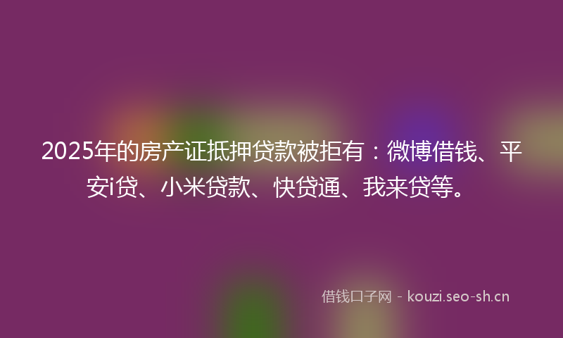 2025年的房产证抵押贷款被拒有：微博借钱、平安i贷、小米贷款、快贷通、我来贷等。