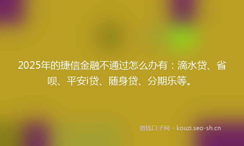 2025年的捷信金融不通过怎么办有：滴水贷、省呗、平安i贷、随身贷、分期乐等。