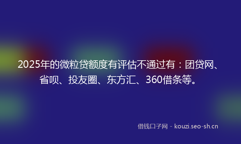 2025年的微粒贷额度有评估不通过有：团贷网、省呗、投友圈、东方汇、360借条等。