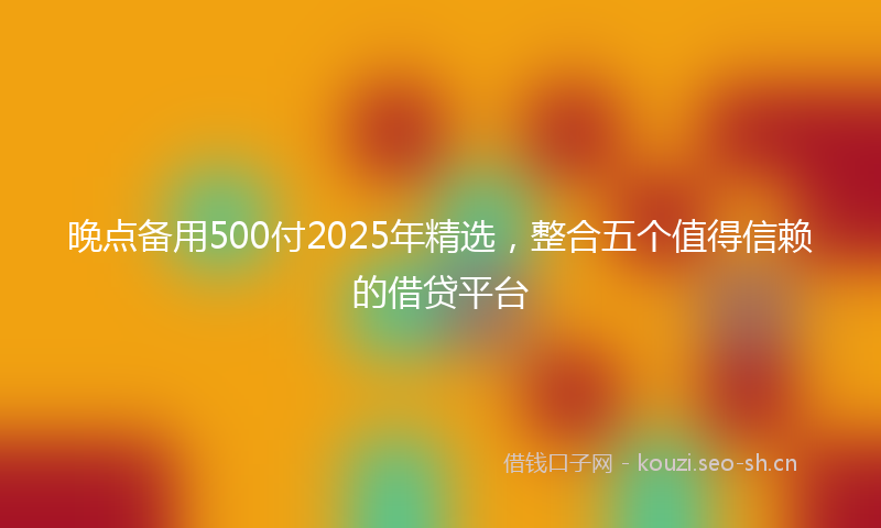 晚点备用500付2025年精选，整合五个值得信赖的借贷平台