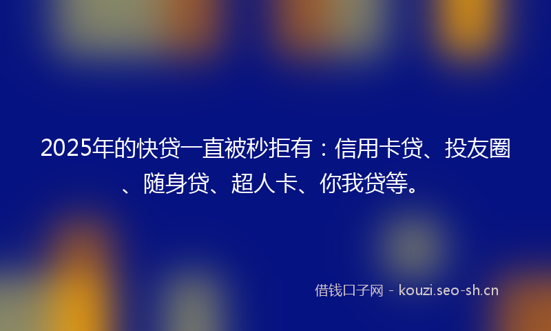 2025年的快贷一直被秒拒有：信用卡贷、投友圈、随身贷、超人卡、你我贷等。