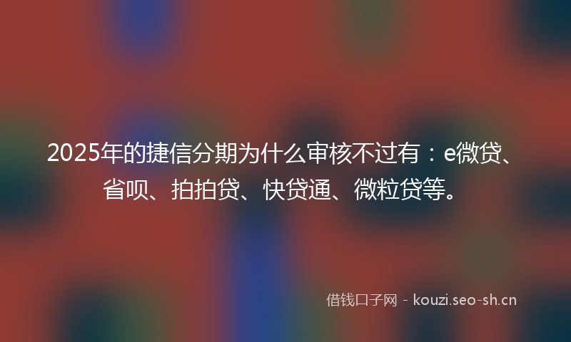 2025年的捷信分期为什么审核不过有：e微贷、省呗、拍拍贷、快贷通、微粒贷等。