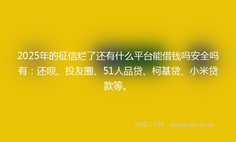 2025年的征信烂了还有什么平台能借钱吗安全吗有：还呗、投友圈、51人品贷、柯基贷、小米贷款等。