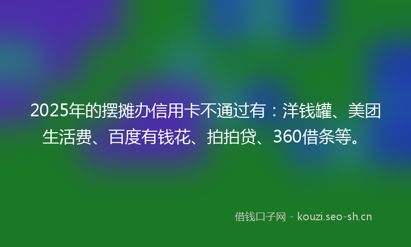 2025年的摆摊办信用卡不通过有：洋钱罐、美团生活费、百度有钱花、拍拍贷、360借条等。
