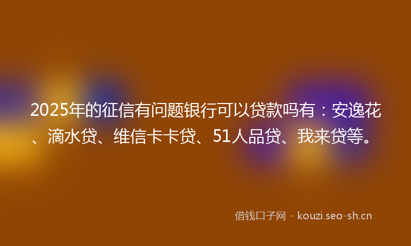2025年的征信有问题银行可以贷款吗有：安逸花、滴水贷、维信卡卡贷、51人品贷、我来贷等。