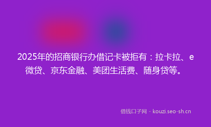 2025年的招商银行办借记卡被拒有：拉卡拉、e微贷、京东金融、美团生活费、随身贷等。