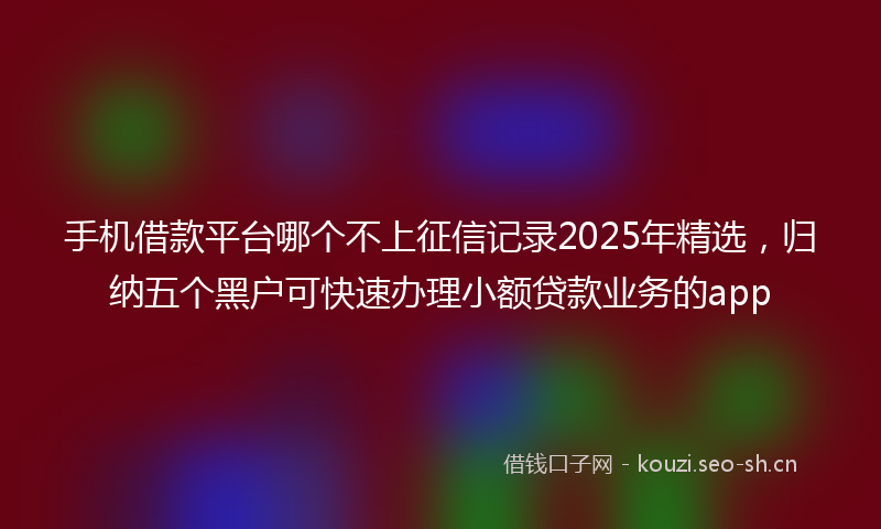 手机借款平台哪个不上征信记录2025年精选，归纳五个黑户可快速办理小额贷款业务的app
