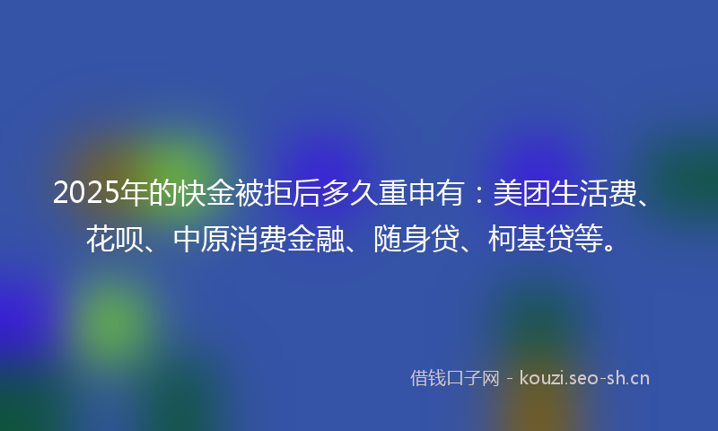 2025年的快金被拒后多久重申有：美团生活费、花呗、中原消费金融、随身贷、柯基贷等。