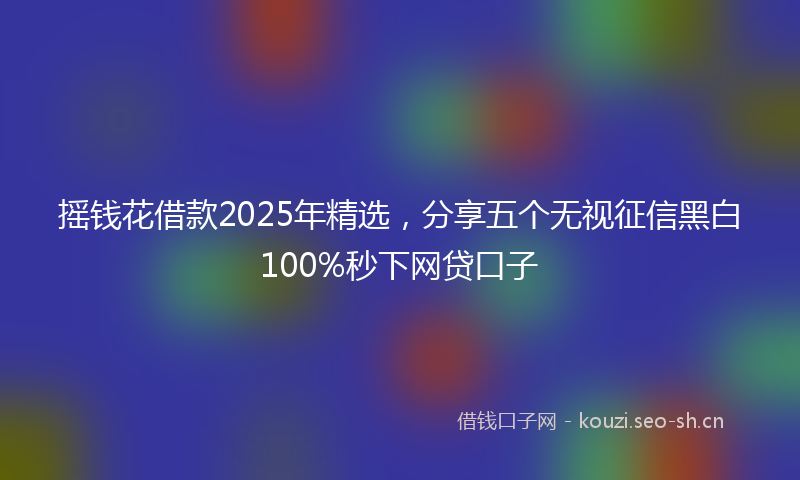 摇钱花借款2025年精选，分享五个无视征信黑白100%秒下网贷口子