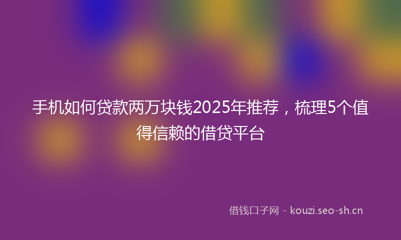 手机如何贷款两万块钱2025年推荐，梳理5个值得信赖的借贷平台